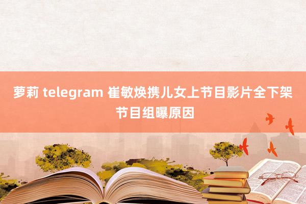 萝莉 telegram 崔敏焕携儿女上节目影片全下架 节目组曝原因