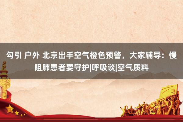 勾引 户外 北京出手空气橙色预警，大家辅导：慢阻肺患者要守护|呼吸谈|空气质料