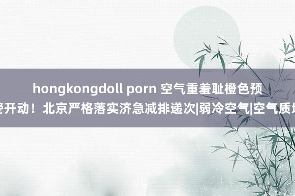 hongkongdoll porn 空气重羞耻橙色预警开动！北京严格落实济急减排递次|弱冷空气|空气质地