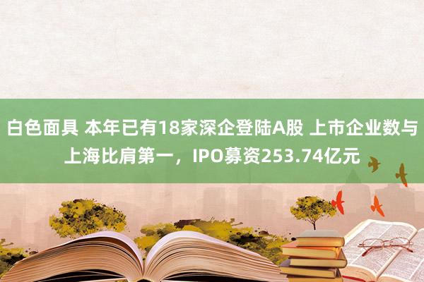 白色面具 本年已有18家深企登陆A股 上市企业数与上海比肩第一，IPO募资253.74亿元