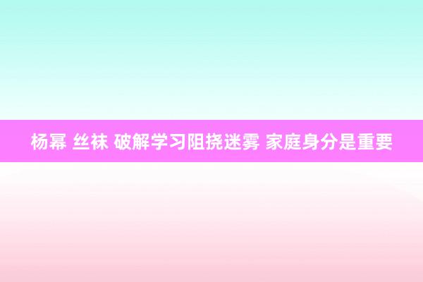 杨幂 丝袜 破解学习阻挠迷雾 家庭身分是重要