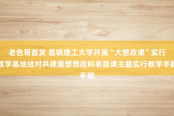 老色哥首发 昆明理工大学开展“大想政课”实行教学基地结对共建暨想想政料表面课主题实行教学手脚