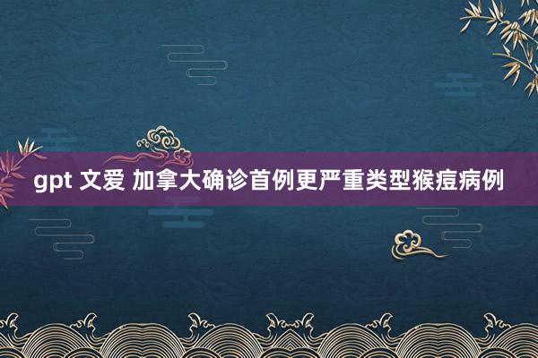 gpt 文爱 加拿大确诊首例更严重类型猴痘病例