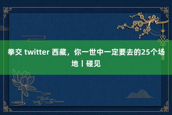 拳交 twitter 西藏，你一世中一定要去的25个场地丨碰见