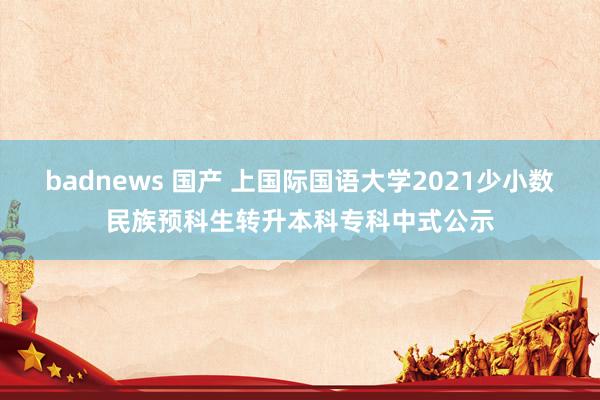 badnews 国产 上国际国语大学2021少小数民族预科生转升本科专科中式公示