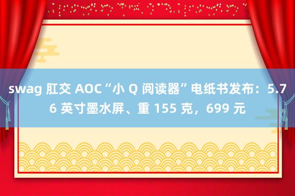 swag 肛交 AOC“小 Q 阅读器”电纸书发布：5.76 英寸墨水屏、重 155 克，699 元