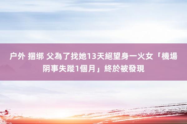 户外 捆绑 父為了找她13天絕望身一火　女「機場阴事失蹤1個月」終於被發現